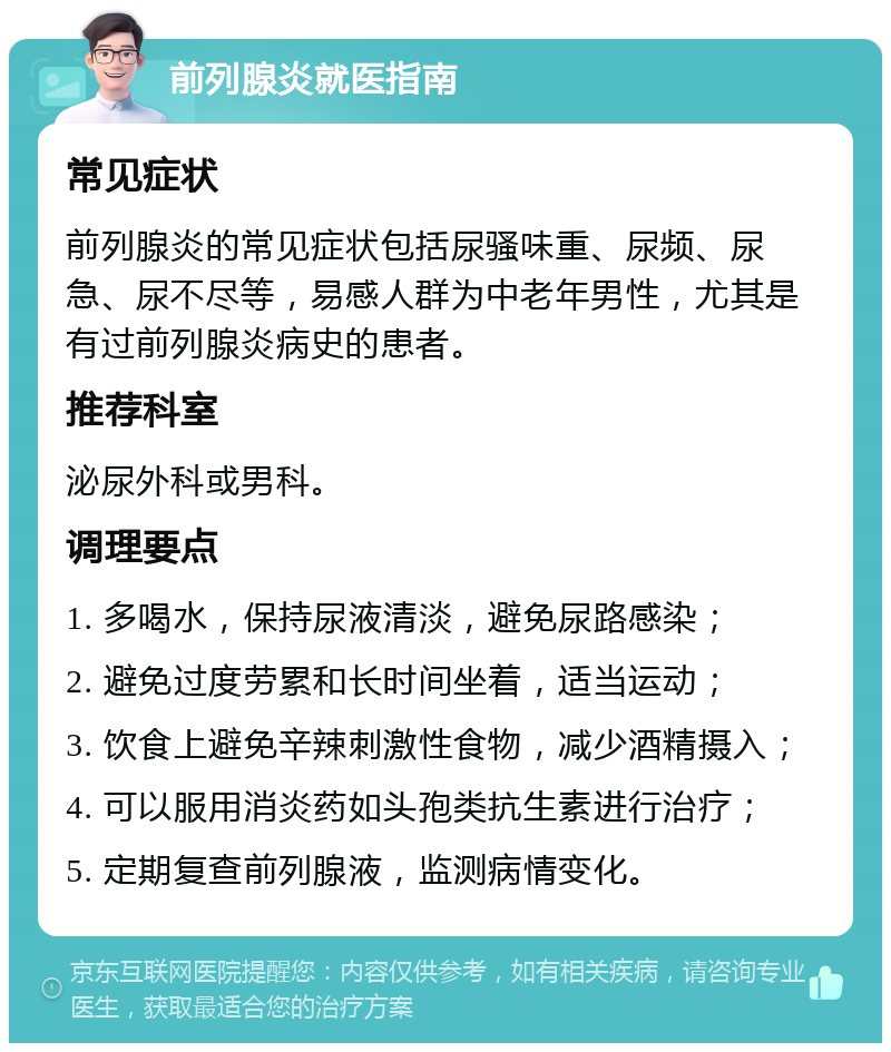 前列腺炎就医指南 常见症状 前列腺炎的常见症状包括尿骚味重、尿频、尿急、尿不尽等，易感人群为中老年男性，尤其是有过前列腺炎病史的患者。 推荐科室 泌尿外科或男科。 调理要点 1. 多喝水，保持尿液清淡，避免尿路感染； 2. 避免过度劳累和长时间坐着，适当运动； 3. 饮食上避免辛辣刺激性食物，减少酒精摄入； 4. 可以服用消炎药如头孢类抗生素进行治疗； 5. 定期复查前列腺液，监测病情变化。