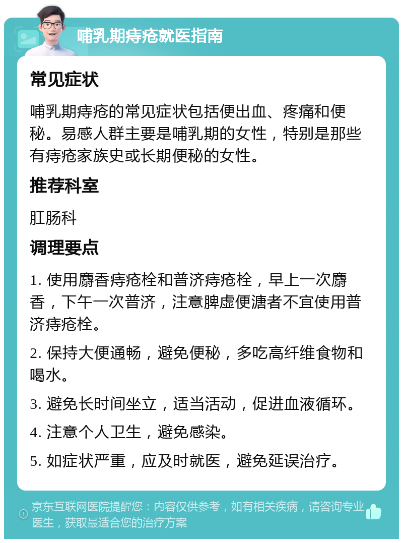 哺乳期痔疮就医指南 常见症状 哺乳期痔疮的常见症状包括便出血、疼痛和便秘。易感人群主要是哺乳期的女性，特别是那些有痔疮家族史或长期便秘的女性。 推荐科室 肛肠科 调理要点 1. 使用麝香痔疮栓和普济痔疮栓，早上一次麝香，下午一次普济，注意脾虚便溏者不宜使用普济痔疮栓。 2. 保持大便通畅，避免便秘，多吃高纤维食物和喝水。 3. 避免长时间坐立，适当活动，促进血液循环。 4. 注意个人卫生，避免感染。 5. 如症状严重，应及时就医，避免延误治疗。