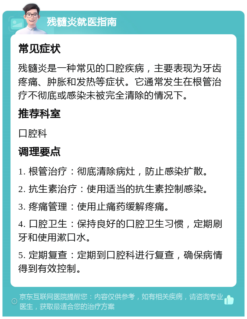 残髓炎就医指南 常见症状 残髓炎是一种常见的口腔疾病，主要表现为牙齿疼痛、肿胀和发热等症状。它通常发生在根管治疗不彻底或感染未被完全清除的情况下。 推荐科室 口腔科 调理要点 1. 根管治疗：彻底清除病灶，防止感染扩散。 2. 抗生素治疗：使用适当的抗生素控制感染。 3. 疼痛管理：使用止痛药缓解疼痛。 4. 口腔卫生：保持良好的口腔卫生习惯，定期刷牙和使用漱口水。 5. 定期复查：定期到口腔科进行复查，确保病情得到有效控制。