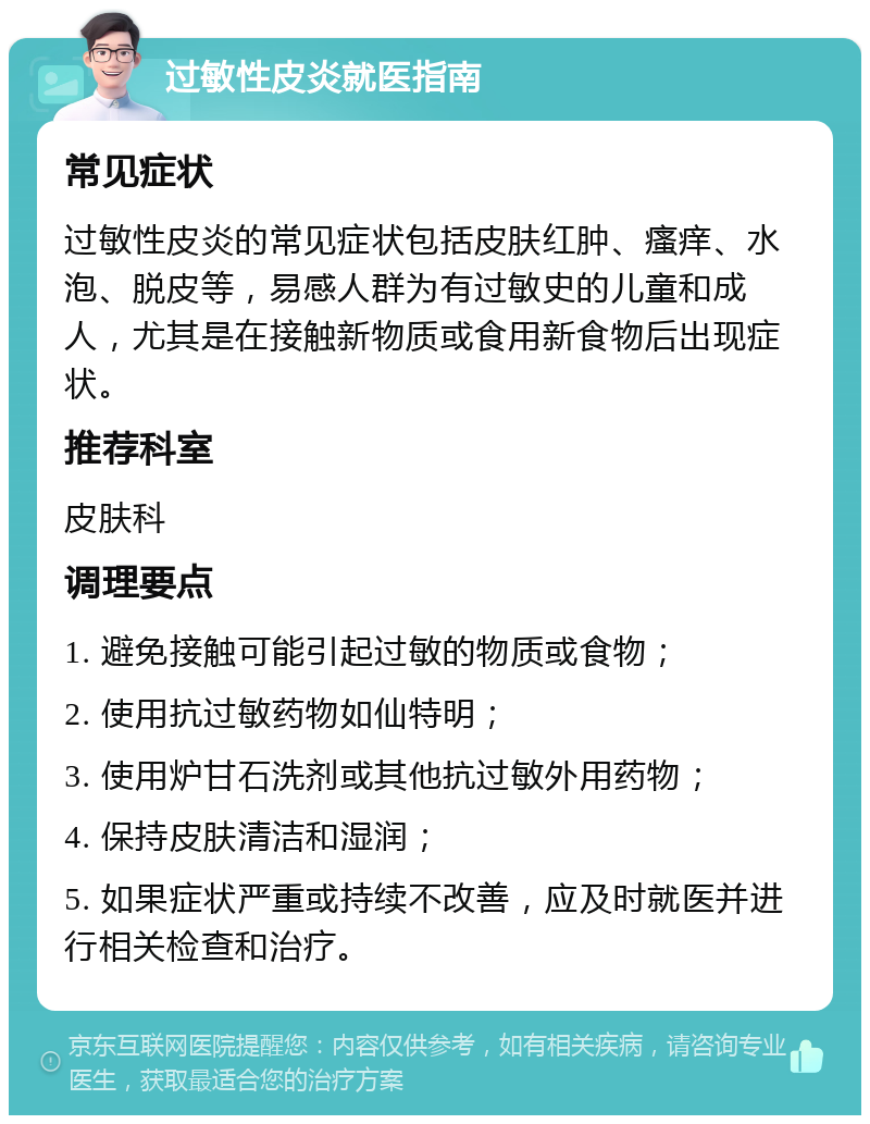 过敏性皮炎就医指南 常见症状 过敏性皮炎的常见症状包括皮肤红肿、瘙痒、水泡、脱皮等，易感人群为有过敏史的儿童和成人，尤其是在接触新物质或食用新食物后出现症状。 推荐科室 皮肤科 调理要点 1. 避免接触可能引起过敏的物质或食物； 2. 使用抗过敏药物如仙特明； 3. 使用炉甘石洗剂或其他抗过敏外用药物； 4. 保持皮肤清洁和湿润； 5. 如果症状严重或持续不改善，应及时就医并进行相关检查和治疗。