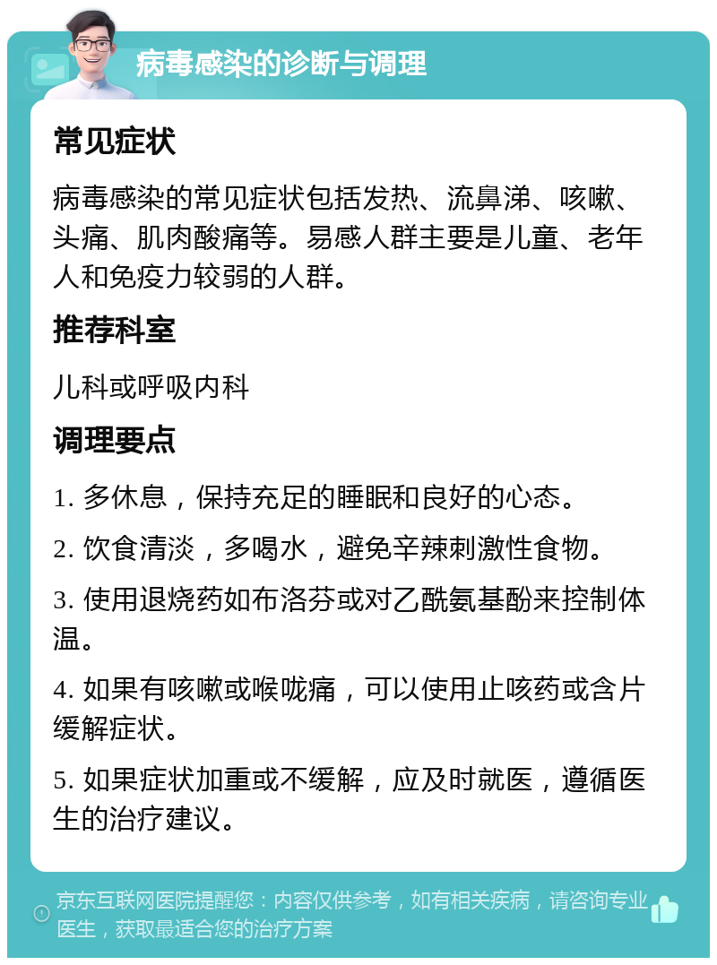 病毒感染的诊断与调理 常见症状 病毒感染的常见症状包括发热、流鼻涕、咳嗽、头痛、肌肉酸痛等。易感人群主要是儿童、老年人和免疫力较弱的人群。 推荐科室 儿科或呼吸内科 调理要点 1. 多休息，保持充足的睡眠和良好的心态。 2. 饮食清淡，多喝水，避免辛辣刺激性食物。 3. 使用退烧药如布洛芬或对乙酰氨基酚来控制体温。 4. 如果有咳嗽或喉咙痛，可以使用止咳药或含片缓解症状。 5. 如果症状加重或不缓解，应及时就医，遵循医生的治疗建议。