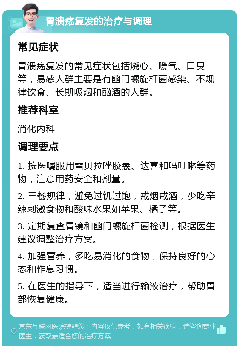 胃溃疡复发的治疗与调理 常见症状 胃溃疡复发的常见症状包括烧心、嗳气、口臭等，易感人群主要是有幽门螺旋杆菌感染、不规律饮食、长期吸烟和酗酒的人群。 推荐科室 消化内科 调理要点 1. 按医嘱服用雷贝拉唑胶囊、达喜和吗叮啉等药物，注意用药安全和剂量。 2. 三餐规律，避免过饥过饱，戒烟戒酒，少吃辛辣刺激食物和酸味水果如苹果、橘子等。 3. 定期复查胃镜和幽门螺旋杆菌检测，根据医生建议调整治疗方案。 4. 加强营养，多吃易消化的食物，保持良好的心态和作息习惯。 5. 在医生的指导下，适当进行输液治疗，帮助胃部恢复健康。