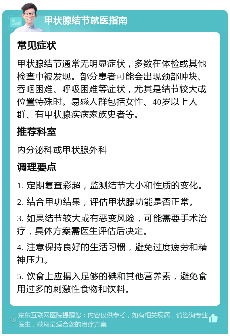 甲状腺结节就医指南 常见症状 甲状腺结节通常无明显症状，多数在体检或其他检查中被发现。部分患者可能会出现颈部肿块、吞咽困难、呼吸困难等症状，尤其是结节较大或位置特殊时。易感人群包括女性、40岁以上人群、有甲状腺疾病家族史者等。 推荐科室 内分泌科或甲状腺外科 调理要点 1. 定期复查彩超，监测结节大小和性质的变化。 2. 结合甲功结果，评估甲状腺功能是否正常。 3. 如果结节较大或有恶变风险，可能需要手术治疗，具体方案需医生评估后决定。 4. 注意保持良好的生活习惯，避免过度疲劳和精神压力。 5. 饮食上应摄入足够的碘和其他营养素，避免食用过多的刺激性食物和饮料。