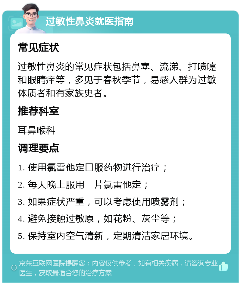 过敏性鼻炎就医指南 常见症状 过敏性鼻炎的常见症状包括鼻塞、流涕、打喷嚏和眼睛痒等，多见于春秋季节，易感人群为过敏体质者和有家族史者。 推荐科室 耳鼻喉科 调理要点 1. 使用氯雷他定口服药物进行治疗； 2. 每天晚上服用一片氯雷他定； 3. 如果症状严重，可以考虑使用喷雾剂； 4. 避免接触过敏原，如花粉、灰尘等； 5. 保持室内空气清新，定期清洁家居环境。