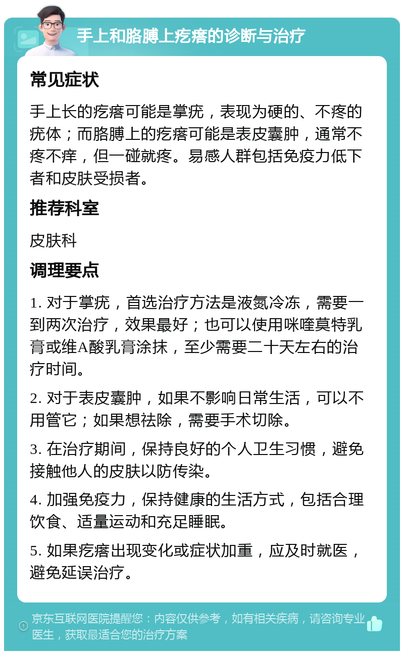 手上和胳膊上疙瘩的诊断与治疗 常见症状 手上长的疙瘩可能是掌疣，表现为硬的、不疼的疣体；而胳膊上的疙瘩可能是表皮囊肿，通常不疼不痒，但一碰就疼。易感人群包括免疫力低下者和皮肤受损者。 推荐科室 皮肤科 调理要点 1. 对于掌疣，首选治疗方法是液氮冷冻，需要一到两次治疗，效果最好；也可以使用咪喹莫特乳膏或维A酸乳膏涂抹，至少需要二十天左右的治疗时间。 2. 对于表皮囊肿，如果不影响日常生活，可以不用管它；如果想祛除，需要手术切除。 3. 在治疗期间，保持良好的个人卫生习惯，避免接触他人的皮肤以防传染。 4. 加强免疫力，保持健康的生活方式，包括合理饮食、适量运动和充足睡眠。 5. 如果疙瘩出现变化或症状加重，应及时就医，避免延误治疗。