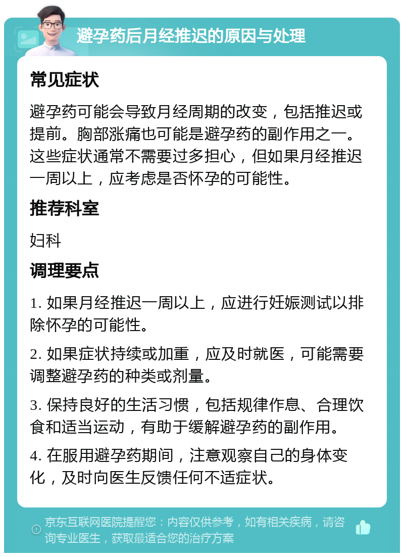 避孕药后月经推迟的原因与处理 常见症状 避孕药可能会导致月经周期的改变，包括推迟或提前。胸部涨痛也可能是避孕药的副作用之一。这些症状通常不需要过多担心，但如果月经推迟一周以上，应考虑是否怀孕的可能性。 推荐科室 妇科 调理要点 1. 如果月经推迟一周以上，应进行妊娠测试以排除怀孕的可能性。 2. 如果症状持续或加重，应及时就医，可能需要调整避孕药的种类或剂量。 3. 保持良好的生活习惯，包括规律作息、合理饮食和适当运动，有助于缓解避孕药的副作用。 4. 在服用避孕药期间，注意观察自己的身体变化，及时向医生反馈任何不适症状。