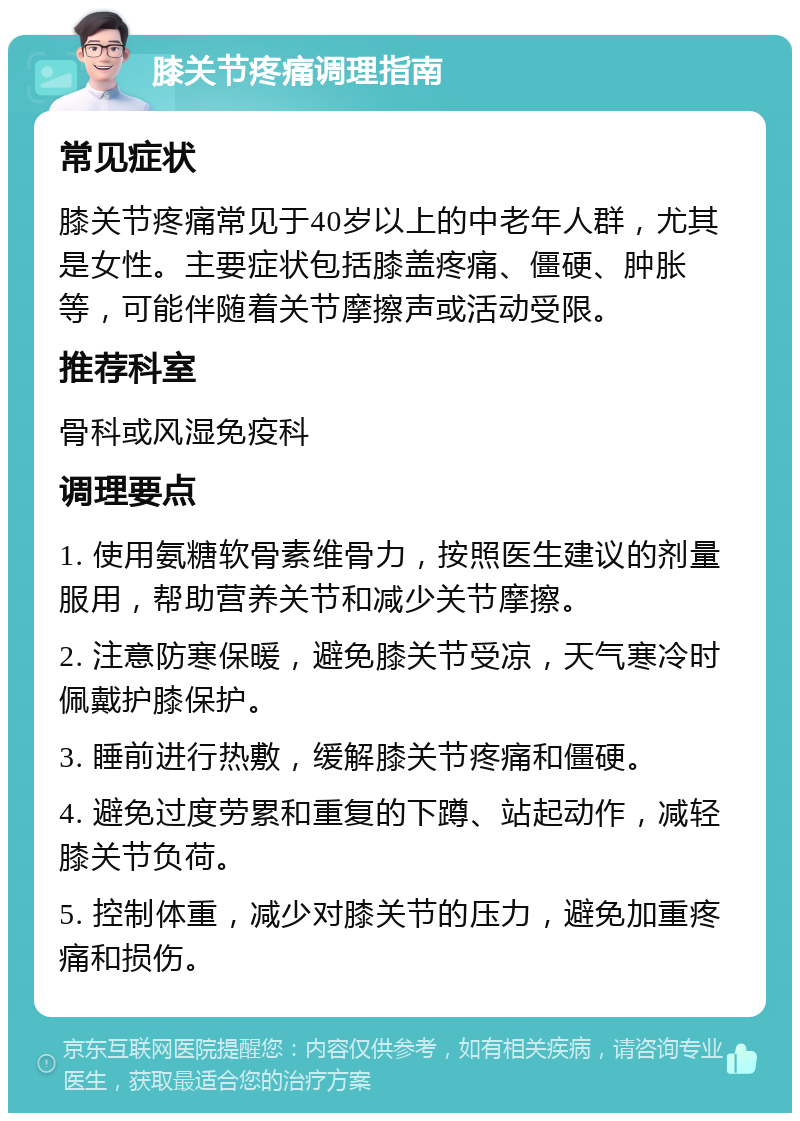 膝关节疼痛调理指南 常见症状 膝关节疼痛常见于40岁以上的中老年人群，尤其是女性。主要症状包括膝盖疼痛、僵硬、肿胀等，可能伴随着关节摩擦声或活动受限。 推荐科室 骨科或风湿免疫科 调理要点 1. 使用氨糖软骨素维骨力，按照医生建议的剂量服用，帮助营养关节和减少关节摩擦。 2. 注意防寒保暖，避免膝关节受凉，天气寒冷时佩戴护膝保护。 3. 睡前进行热敷，缓解膝关节疼痛和僵硬。 4. 避免过度劳累和重复的下蹲、站起动作，减轻膝关节负荷。 5. 控制体重，减少对膝关节的压力，避免加重疼痛和损伤。