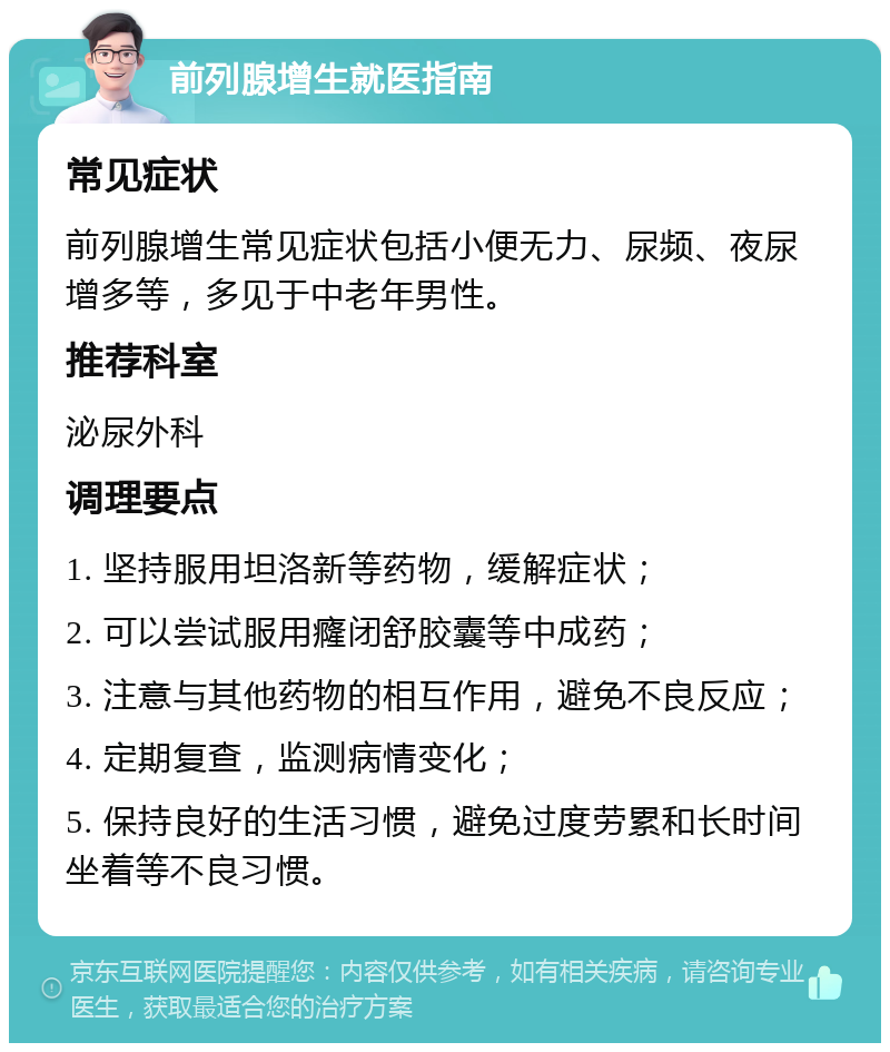 前列腺增生就医指南 常见症状 前列腺增生常见症状包括小便无力、尿频、夜尿增多等，多见于中老年男性。 推荐科室 泌尿外科 调理要点 1. 坚持服用坦洛新等药物，缓解症状； 2. 可以尝试服用癃闭舒胶囊等中成药； 3. 注意与其他药物的相互作用，避免不良反应； 4. 定期复查，监测病情变化； 5. 保持良好的生活习惯，避免过度劳累和长时间坐着等不良习惯。