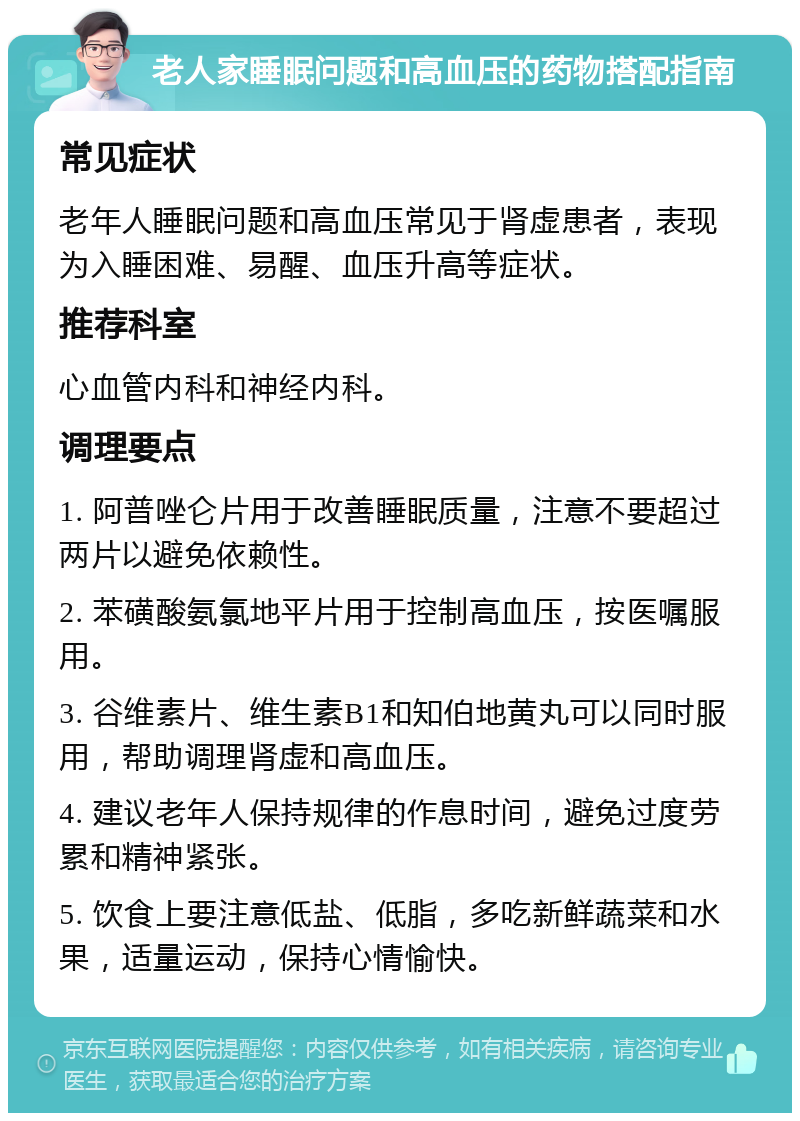 老人家睡眠问题和高血压的药物搭配指南 常见症状 老年人睡眠问题和高血压常见于肾虚患者，表现为入睡困难、易醒、血压升高等症状。 推荐科室 心血管内科和神经内科。 调理要点 1. 阿普唑仑片用于改善睡眠质量，注意不要超过两片以避免依赖性。 2. 苯磺酸氨氯地平片用于控制高血压，按医嘱服用。 3. 谷维素片、维生素B1和知伯地黄丸可以同时服用，帮助调理肾虚和高血压。 4. 建议老年人保持规律的作息时间，避免过度劳累和精神紧张。 5. 饮食上要注意低盐、低脂，多吃新鲜蔬菜和水果，适量运动，保持心情愉快。