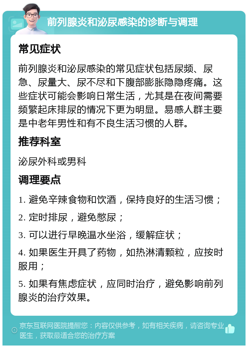 前列腺炎和泌尿感染的诊断与调理 常见症状 前列腺炎和泌尿感染的常见症状包括尿频、尿急、尿量大、尿不尽和下腹部膨胀隐隐疼痛。这些症状可能会影响日常生活，尤其是在夜间需要频繁起床排尿的情况下更为明显。易感人群主要是中老年男性和有不良生活习惯的人群。 推荐科室 泌尿外科或男科 调理要点 1. 避免辛辣食物和饮酒，保持良好的生活习惯； 2. 定时排尿，避免憋尿； 3. 可以进行早晚温水坐浴，缓解症状； 4. 如果医生开具了药物，如热淋清颗粒，应按时服用； 5. 如果有焦虑症状，应同时治疗，避免影响前列腺炎的治疗效果。