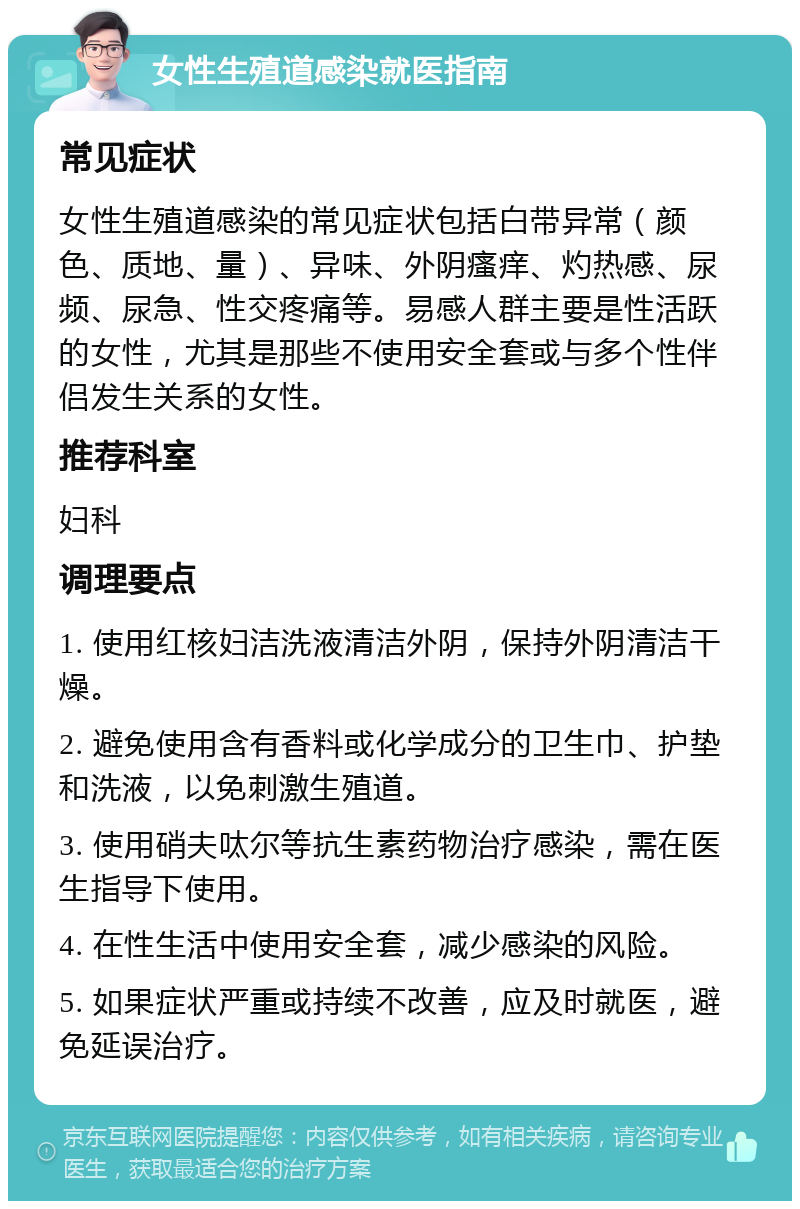 女性生殖道感染就医指南 常见症状 女性生殖道感染的常见症状包括白带异常（颜色、质地、量）、异味、外阴瘙痒、灼热感、尿频、尿急、性交疼痛等。易感人群主要是性活跃的女性，尤其是那些不使用安全套或与多个性伴侣发生关系的女性。 推荐科室 妇科 调理要点 1. 使用红核妇洁洗液清洁外阴，保持外阴清洁干燥。 2. 避免使用含有香料或化学成分的卫生巾、护垫和洗液，以免刺激生殖道。 3. 使用硝夫呔尔等抗生素药物治疗感染，需在医生指导下使用。 4. 在性生活中使用安全套，减少感染的风险。 5. 如果症状严重或持续不改善，应及时就医，避免延误治疗。