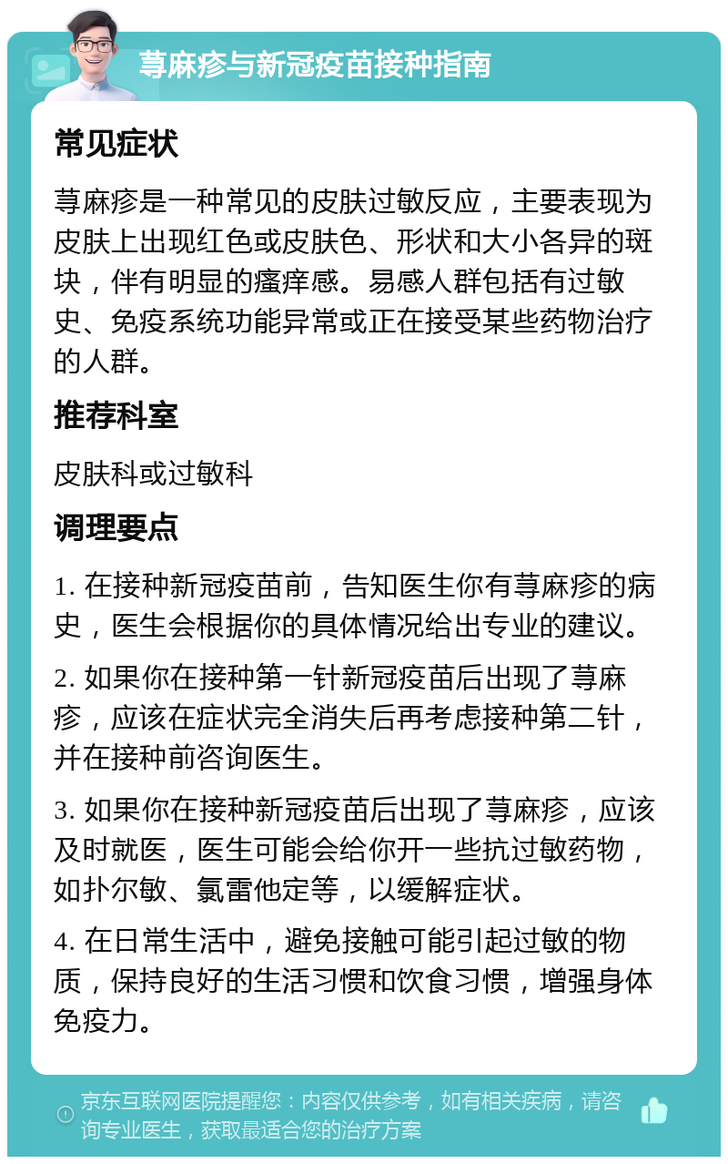 荨麻疹与新冠疫苗接种指南 常见症状 荨麻疹是一种常见的皮肤过敏反应，主要表现为皮肤上出现红色或皮肤色、形状和大小各异的斑块，伴有明显的瘙痒感。易感人群包括有过敏史、免疫系统功能异常或正在接受某些药物治疗的人群。 推荐科室 皮肤科或过敏科 调理要点 1. 在接种新冠疫苗前，告知医生你有荨麻疹的病史，医生会根据你的具体情况给出专业的建议。 2. 如果你在接种第一针新冠疫苗后出现了荨麻疹，应该在症状完全消失后再考虑接种第二针，并在接种前咨询医生。 3. 如果你在接种新冠疫苗后出现了荨麻疹，应该及时就医，医生可能会给你开一些抗过敏药物，如扑尔敏、氯雷他定等，以缓解症状。 4. 在日常生活中，避免接触可能引起过敏的物质，保持良好的生活习惯和饮食习惯，增强身体免疫力。