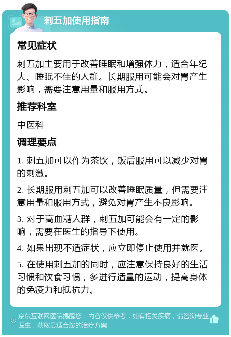 刺五加使用指南 常见症状 刺五加主要用于改善睡眠和增强体力，适合年纪大、睡眠不佳的人群。长期服用可能会对胃产生影响，需要注意用量和服用方式。 推荐科室 中医科 调理要点 1. 刺五加可以作为茶饮，饭后服用可以减少对胃的刺激。 2. 长期服用刺五加可以改善睡眠质量，但需要注意用量和服用方式，避免对胃产生不良影响。 3. 对于高血糖人群，刺五加可能会有一定的影响，需要在医生的指导下使用。 4. 如果出现不适症状，应立即停止使用并就医。 5. 在使用刺五加的同时，应注意保持良好的生活习惯和饮食习惯，多进行适量的运动，提高身体的免疫力和抵抗力。