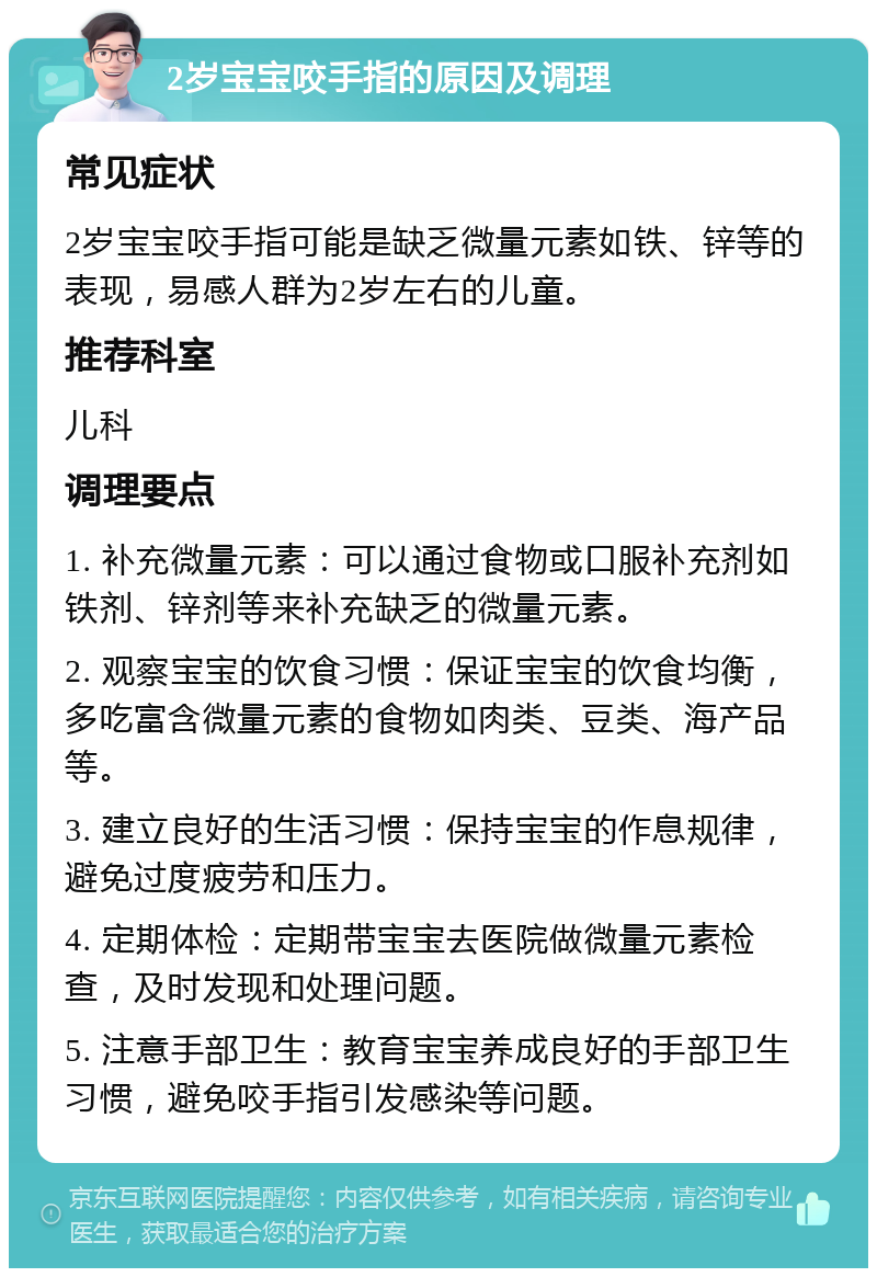 2岁宝宝咬手指的原因及调理 常见症状 2岁宝宝咬手指可能是缺乏微量元素如铁、锌等的表现，易感人群为2岁左右的儿童。 推荐科室 儿科 调理要点 1. 补充微量元素：可以通过食物或口服补充剂如铁剂、锌剂等来补充缺乏的微量元素。 2. 观察宝宝的饮食习惯：保证宝宝的饮食均衡，多吃富含微量元素的食物如肉类、豆类、海产品等。 3. 建立良好的生活习惯：保持宝宝的作息规律，避免过度疲劳和压力。 4. 定期体检：定期带宝宝去医院做微量元素检查，及时发现和处理问题。 5. 注意手部卫生：教育宝宝养成良好的手部卫生习惯，避免咬手指引发感染等问题。