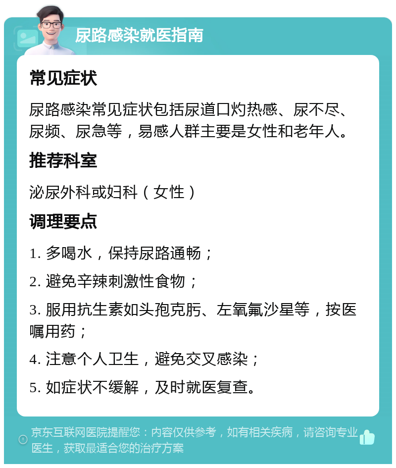 尿路感染就医指南 常见症状 尿路感染常见症状包括尿道口灼热感、尿不尽、尿频、尿急等，易感人群主要是女性和老年人。 推荐科室 泌尿外科或妇科（女性） 调理要点 1. 多喝水，保持尿路通畅； 2. 避免辛辣刺激性食物； 3. 服用抗生素如头孢克肟、左氧氟沙星等，按医嘱用药； 4. 注意个人卫生，避免交叉感染； 5. 如症状不缓解，及时就医复查。