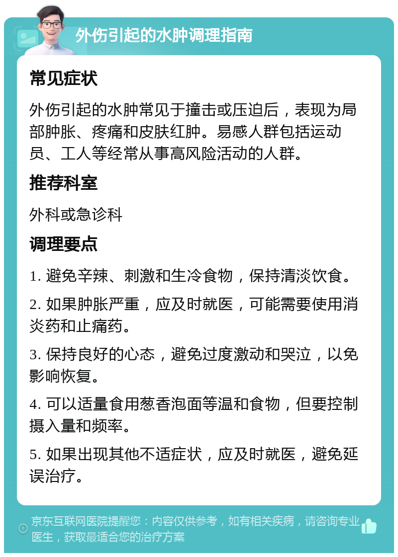 外伤引起的水肿调理指南 常见症状 外伤引起的水肿常见于撞击或压迫后，表现为局部肿胀、疼痛和皮肤红肿。易感人群包括运动员、工人等经常从事高风险活动的人群。 推荐科室 外科或急诊科 调理要点 1. 避免辛辣、刺激和生冷食物，保持清淡饮食。 2. 如果肿胀严重，应及时就医，可能需要使用消炎药和止痛药。 3. 保持良好的心态，避免过度激动和哭泣，以免影响恢复。 4. 可以适量食用葱香泡面等温和食物，但要控制摄入量和频率。 5. 如果出现其他不适症状，应及时就医，避免延误治疗。