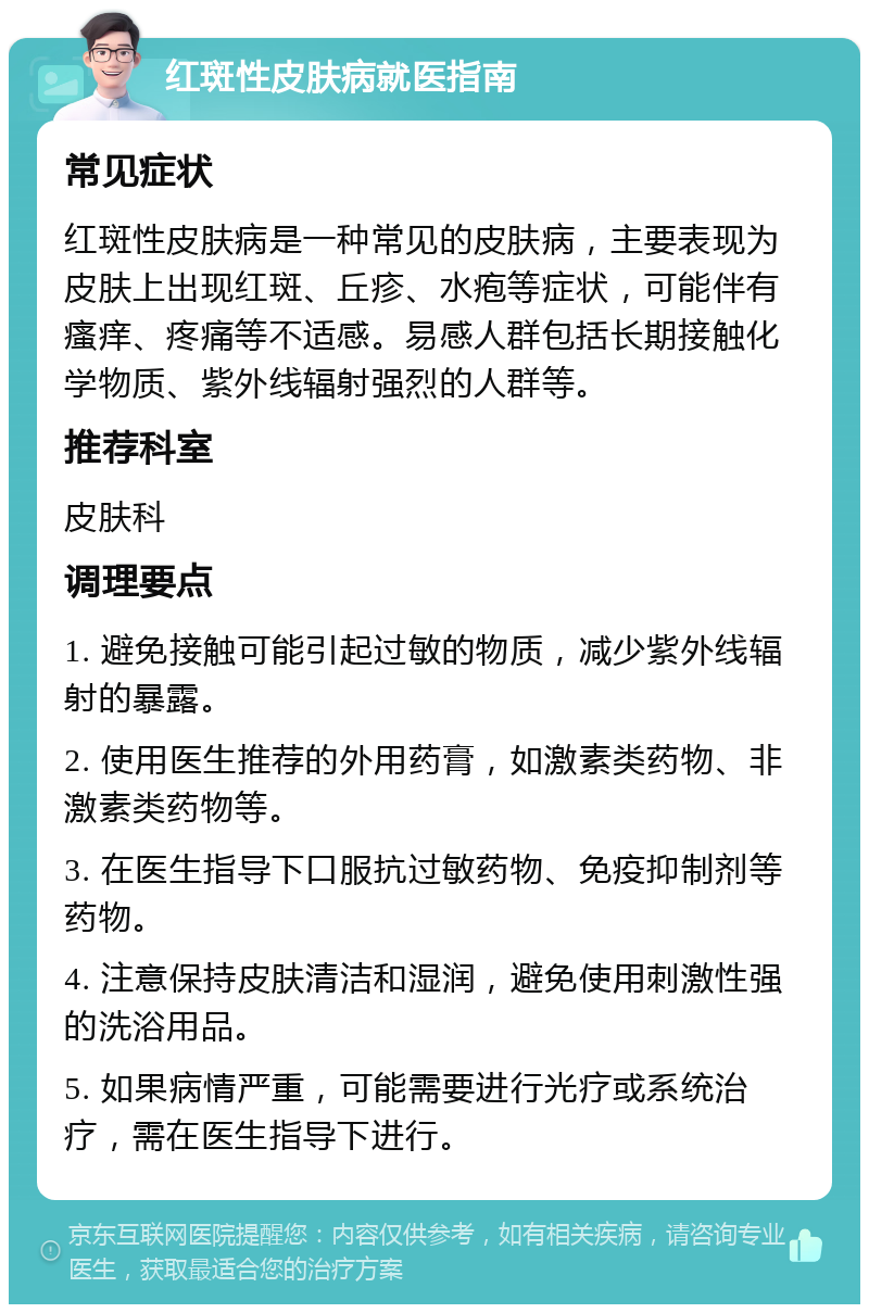 红斑性皮肤病就医指南 常见症状 红斑性皮肤病是一种常见的皮肤病，主要表现为皮肤上出现红斑、丘疹、水疱等症状，可能伴有瘙痒、疼痛等不适感。易感人群包括长期接触化学物质、紫外线辐射强烈的人群等。 推荐科室 皮肤科 调理要点 1. 避免接触可能引起过敏的物质，减少紫外线辐射的暴露。 2. 使用医生推荐的外用药膏，如激素类药物、非激素类药物等。 3. 在医生指导下口服抗过敏药物、免疫抑制剂等药物。 4. 注意保持皮肤清洁和湿润，避免使用刺激性强的洗浴用品。 5. 如果病情严重，可能需要进行光疗或系统治疗，需在医生指导下进行。