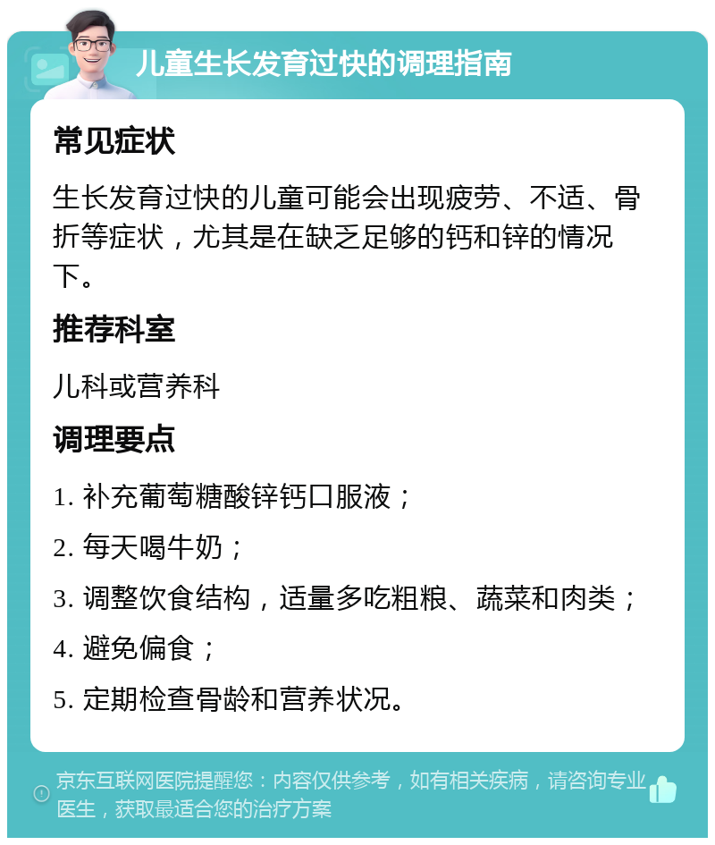 儿童生长发育过快的调理指南 常见症状 生长发育过快的儿童可能会出现疲劳、不适、骨折等症状，尤其是在缺乏足够的钙和锌的情况下。 推荐科室 儿科或营养科 调理要点 1. 补充葡萄糖酸锌钙口服液； 2. 每天喝牛奶； 3. 调整饮食结构，适量多吃粗粮、蔬菜和肉类； 4. 避免偏食； 5. 定期检查骨龄和营养状况。