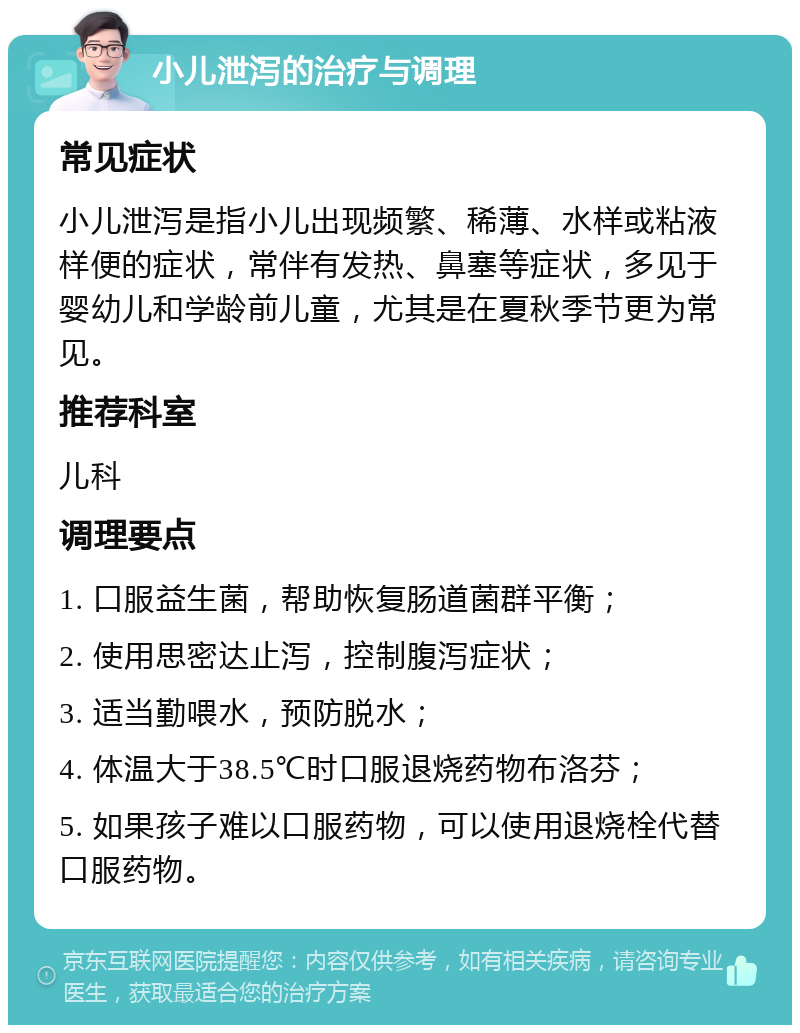 小儿泄泻的治疗与调理 常见症状 小儿泄泻是指小儿出现频繁、稀薄、水样或粘液样便的症状，常伴有发热、鼻塞等症状，多见于婴幼儿和学龄前儿童，尤其是在夏秋季节更为常见。 推荐科室 儿科 调理要点 1. 口服益生菌，帮助恢复肠道菌群平衡； 2. 使用思密达止泻，控制腹泻症状； 3. 适当勤喂水，预防脱水； 4. 体温大于38.5℃时口服退烧药物布洛芬； 5. 如果孩子难以口服药物，可以使用退烧栓代替口服药物。