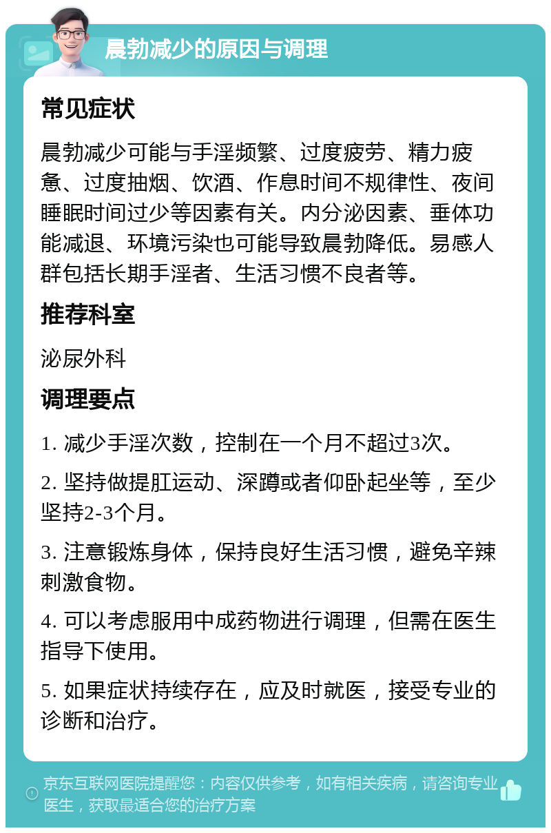 晨勃减少的原因与调理 常见症状 晨勃减少可能与手淫频繁、过度疲劳、精力疲惫、过度抽烟、饮酒、作息时间不规律性、夜间睡眠时间过少等因素有关。内分泌因素、垂体功能减退、环境污染也可能导致晨勃降低。易感人群包括长期手淫者、生活习惯不良者等。 推荐科室 泌尿外科 调理要点 1. 减少手淫次数，控制在一个月不超过3次。 2. 坚持做提肛运动、深蹲或者仰卧起坐等，至少坚持2-3个月。 3. 注意锻炼身体，保持良好生活习惯，避免辛辣刺激食物。 4. 可以考虑服用中成药物进行调理，但需在医生指导下使用。 5. 如果症状持续存在，应及时就医，接受专业的诊断和治疗。