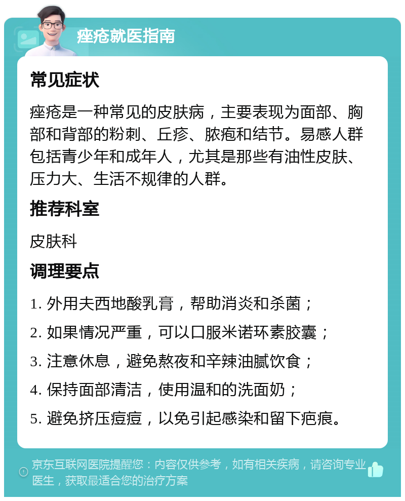 痤疮就医指南 常见症状 痤疮是一种常见的皮肤病，主要表现为面部、胸部和背部的粉刺、丘疹、脓疱和结节。易感人群包括青少年和成年人，尤其是那些有油性皮肤、压力大、生活不规律的人群。 推荐科室 皮肤科 调理要点 1. 外用夫西地酸乳膏，帮助消炎和杀菌； 2. 如果情况严重，可以口服米诺环素胶囊； 3. 注意休息，避免熬夜和辛辣油腻饮食； 4. 保持面部清洁，使用温和的洗面奶； 5. 避免挤压痘痘，以免引起感染和留下疤痕。