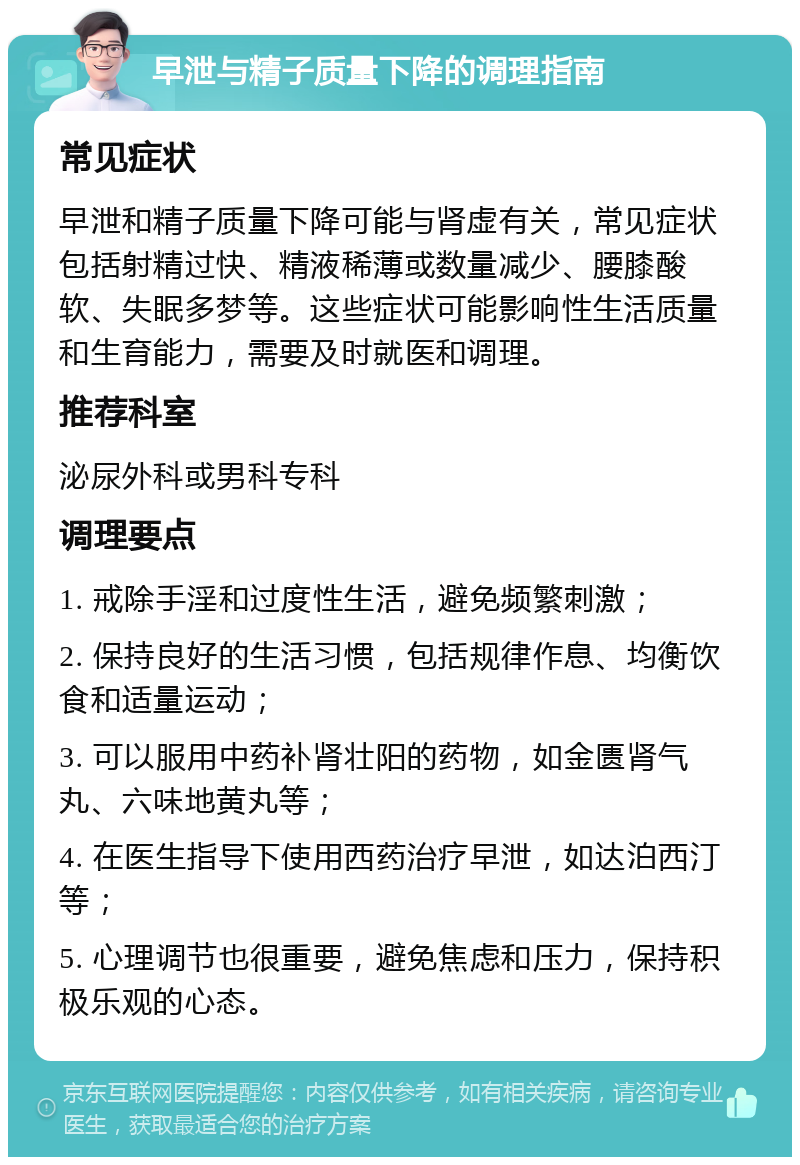 早泄与精子质量下降的调理指南 常见症状 早泄和精子质量下降可能与肾虚有关，常见症状包括射精过快、精液稀薄或数量减少、腰膝酸软、失眠多梦等。这些症状可能影响性生活质量和生育能力，需要及时就医和调理。 推荐科室 泌尿外科或男科专科 调理要点 1. 戒除手淫和过度性生活，避免频繁刺激； 2. 保持良好的生活习惯，包括规律作息、均衡饮食和适量运动； 3. 可以服用中药补肾壮阳的药物，如金匮肾气丸、六味地黄丸等； 4. 在医生指导下使用西药治疗早泄，如达泊西汀等； 5. 心理调节也很重要，避免焦虑和压力，保持积极乐观的心态。