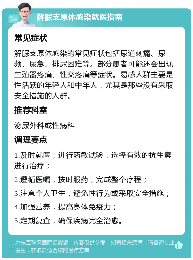 解脲支原体感染就医指南 常见症状 解脲支原体感染的常见症状包括尿道刺痛、尿频、尿急、排尿困难等。部分患者可能还会出现生殖器疼痛、性交疼痛等症状。易感人群主要是性活跃的年轻人和中年人，尤其是那些没有采取安全措施的人群。 推荐科室 泌尿外科或性病科 调理要点 1.及时就医，进行药敏试验，选择有效的抗生素进行治疗； 2.遵循医嘱，按时服药，完成整个疗程； 3.注意个人卫生，避免性行为或采取安全措施； 4.加强营养，提高身体免疫力； 5.定期复查，确保疾病完全治愈。