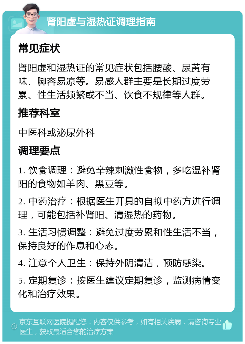 肾阳虚与湿热证调理指南 常见症状 肾阳虚和湿热证的常见症状包括腰酸、尿黄有味、脚容易凉等。易感人群主要是长期过度劳累、性生活频繁或不当、饮食不规律等人群。 推荐科室 中医科或泌尿外科 调理要点 1. 饮食调理：避免辛辣刺激性食物，多吃温补肾阳的食物如羊肉、黑豆等。 2. 中药治疗：根据医生开具的自拟中药方进行调理，可能包括补肾阳、清湿热的药物。 3. 生活习惯调整：避免过度劳累和性生活不当，保持良好的作息和心态。 4. 注意个人卫生：保持外阴清洁，预防感染。 5. 定期复诊：按医生建议定期复诊，监测病情变化和治疗效果。