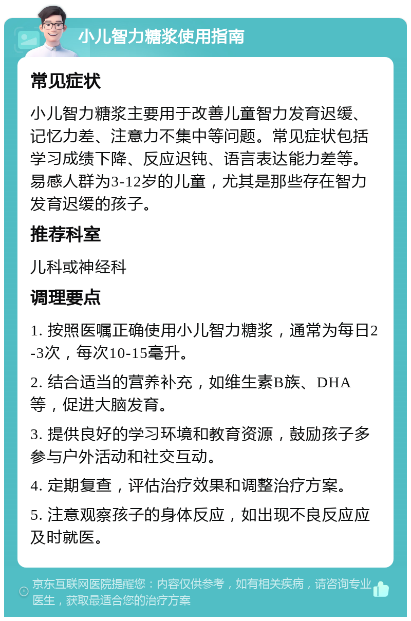 小儿智力糖浆使用指南 常见症状 小儿智力糖浆主要用于改善儿童智力发育迟缓、记忆力差、注意力不集中等问题。常见症状包括学习成绩下降、反应迟钝、语言表达能力差等。易感人群为3-12岁的儿童，尤其是那些存在智力发育迟缓的孩子。 推荐科室 儿科或神经科 调理要点 1. 按照医嘱正确使用小儿智力糖浆，通常为每日2-3次，每次10-15毫升。 2. 结合适当的营养补充，如维生素B族、DHA等，促进大脑发育。 3. 提供良好的学习环境和教育资源，鼓励孩子多参与户外活动和社交互动。 4. 定期复查，评估治疗效果和调整治疗方案。 5. 注意观察孩子的身体反应，如出现不良反应应及时就医。