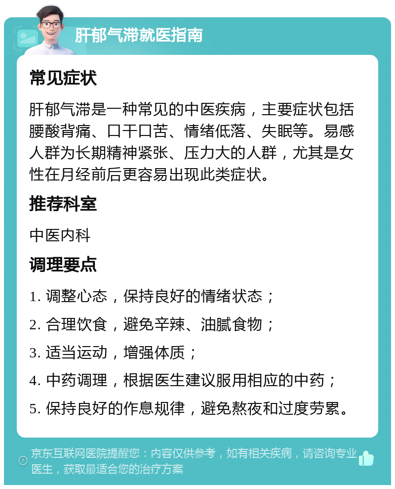 肝郁气滞就医指南 常见症状 肝郁气滞是一种常见的中医疾病，主要症状包括腰酸背痛、口干口苦、情绪低落、失眠等。易感人群为长期精神紧张、压力大的人群，尤其是女性在月经前后更容易出现此类症状。 推荐科室 中医内科 调理要点 1. 调整心态，保持良好的情绪状态； 2. 合理饮食，避免辛辣、油腻食物； 3. 适当运动，增强体质； 4. 中药调理，根据医生建议服用相应的中药； 5. 保持良好的作息规律，避免熬夜和过度劳累。