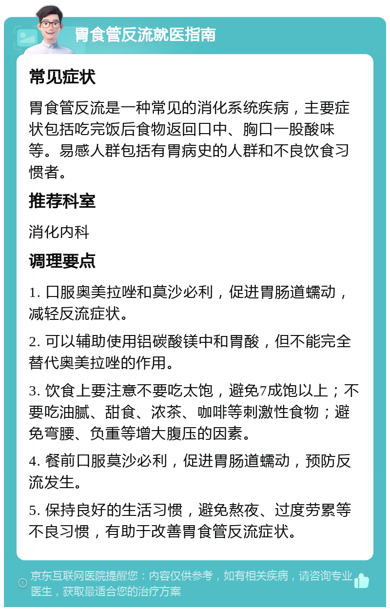 胃食管反流就医指南 常见症状 胃食管反流是一种常见的消化系统疾病，主要症状包括吃完饭后食物返回口中、胸口一股酸味等。易感人群包括有胃病史的人群和不良饮食习惯者。 推荐科室 消化内科 调理要点 1. 口服奥美拉唑和莫沙必利，促进胃肠道蠕动，减轻反流症状。 2. 可以辅助使用铝碳酸镁中和胃酸，但不能完全替代奥美拉唑的作用。 3. 饮食上要注意不要吃太饱，避免7成饱以上；不要吃油腻、甜食、浓茶、咖啡等刺激性食物；避免弯腰、负重等增大腹压的因素。 4. 餐前口服莫沙必利，促进胃肠道蠕动，预防反流发生。 5. 保持良好的生活习惯，避免熬夜、过度劳累等不良习惯，有助于改善胃食管反流症状。