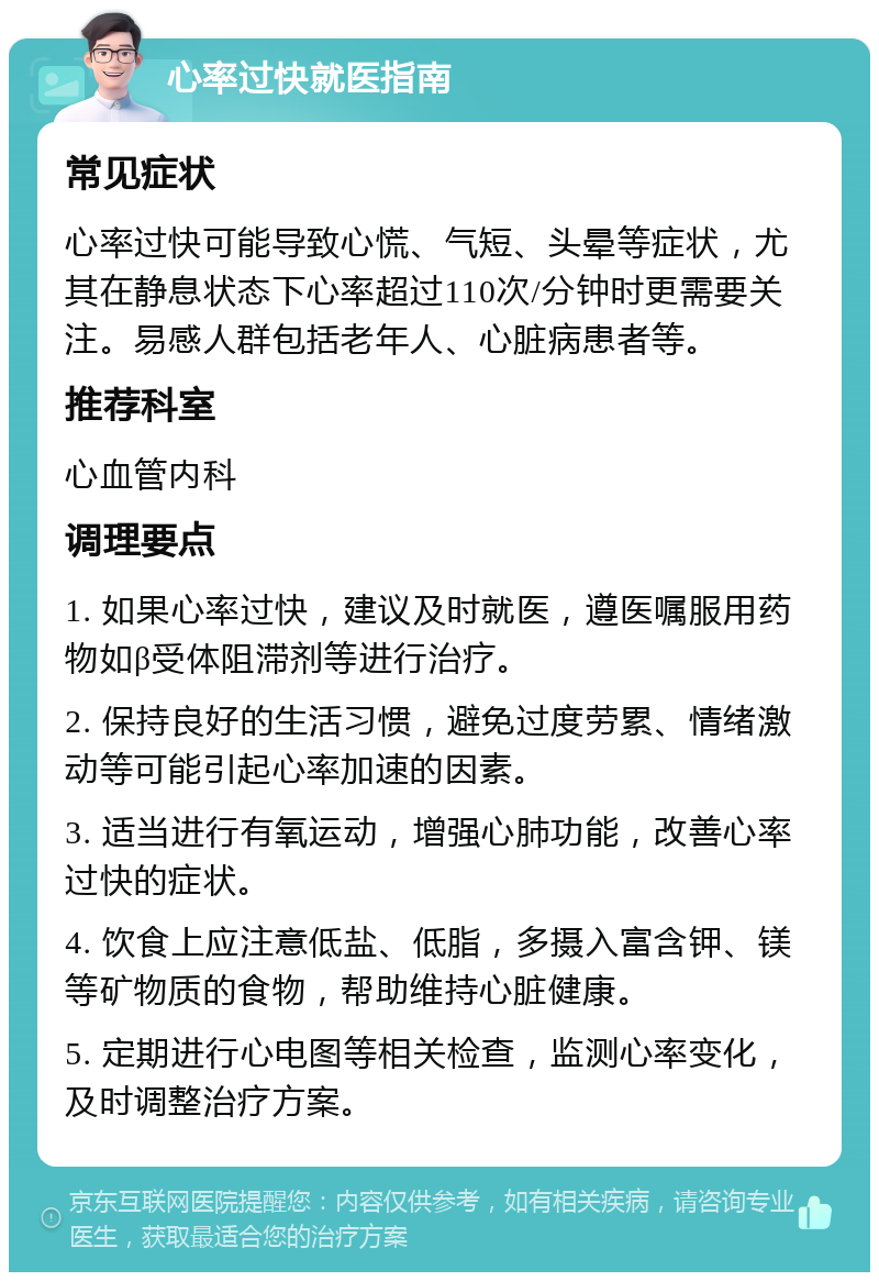 心率过快就医指南 常见症状 心率过快可能导致心慌、气短、头晕等症状，尤其在静息状态下心率超过110次/分钟时更需要关注。易感人群包括老年人、心脏病患者等。 推荐科室 心血管内科 调理要点 1. 如果心率过快，建议及时就医，遵医嘱服用药物如β受体阻滞剂等进行治疗。 2. 保持良好的生活习惯，避免过度劳累、情绪激动等可能引起心率加速的因素。 3. 适当进行有氧运动，增强心肺功能，改善心率过快的症状。 4. 饮食上应注意低盐、低脂，多摄入富含钾、镁等矿物质的食物，帮助维持心脏健康。 5. 定期进行心电图等相关检查，监测心率变化，及时调整治疗方案。