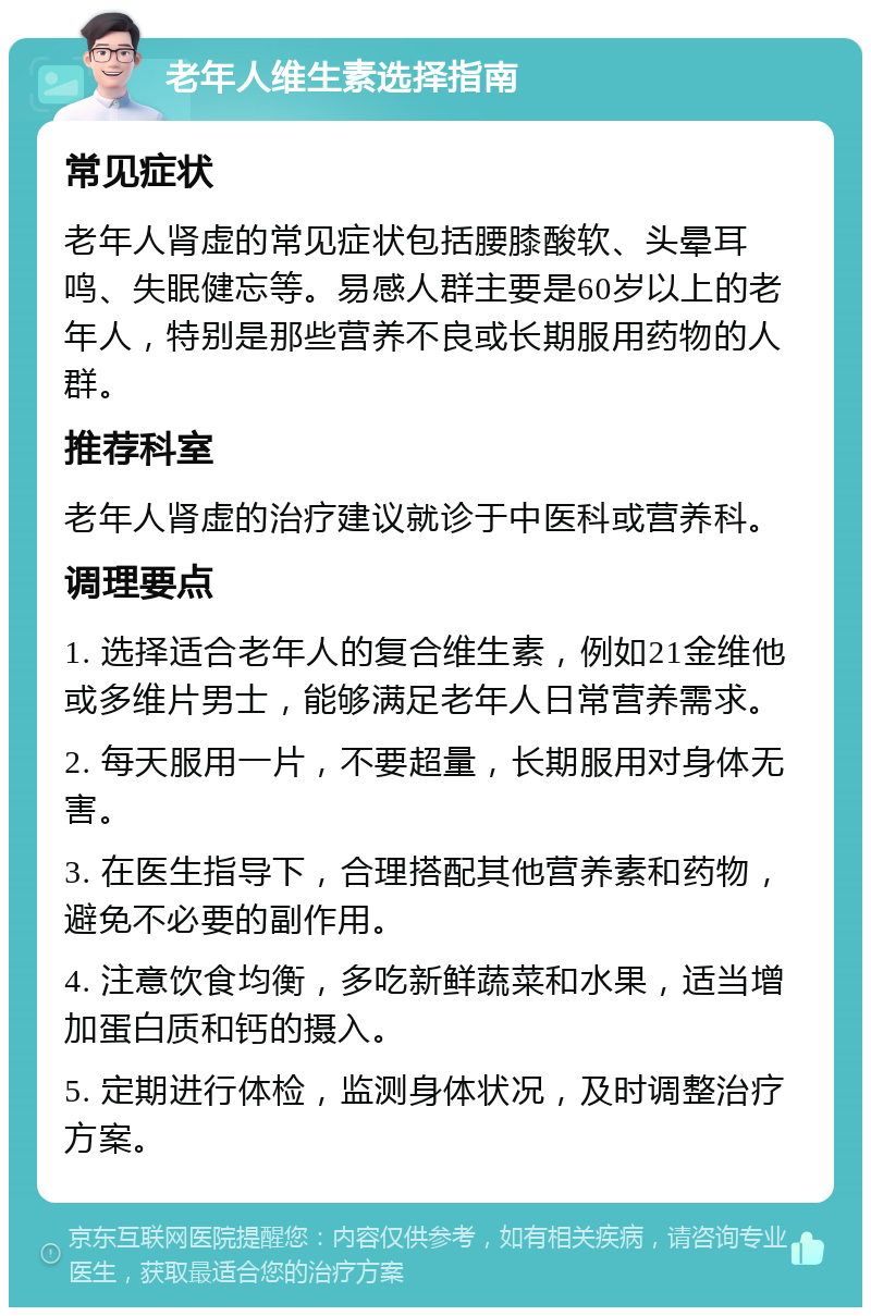 老年人维生素选择指南 常见症状 老年人肾虚的常见症状包括腰膝酸软、头晕耳鸣、失眠健忘等。易感人群主要是60岁以上的老年人，特别是那些营养不良或长期服用药物的人群。 推荐科室 老年人肾虚的治疗建议就诊于中医科或营养科。 调理要点 1. 选择适合老年人的复合维生素，例如21金维他或多维片男士，能够满足老年人日常营养需求。 2. 每天服用一片，不要超量，长期服用对身体无害。 3. 在医生指导下，合理搭配其他营养素和药物，避免不必要的副作用。 4. 注意饮食均衡，多吃新鲜蔬菜和水果，适当增加蛋白质和钙的摄入。 5. 定期进行体检，监测身体状况，及时调整治疗方案。