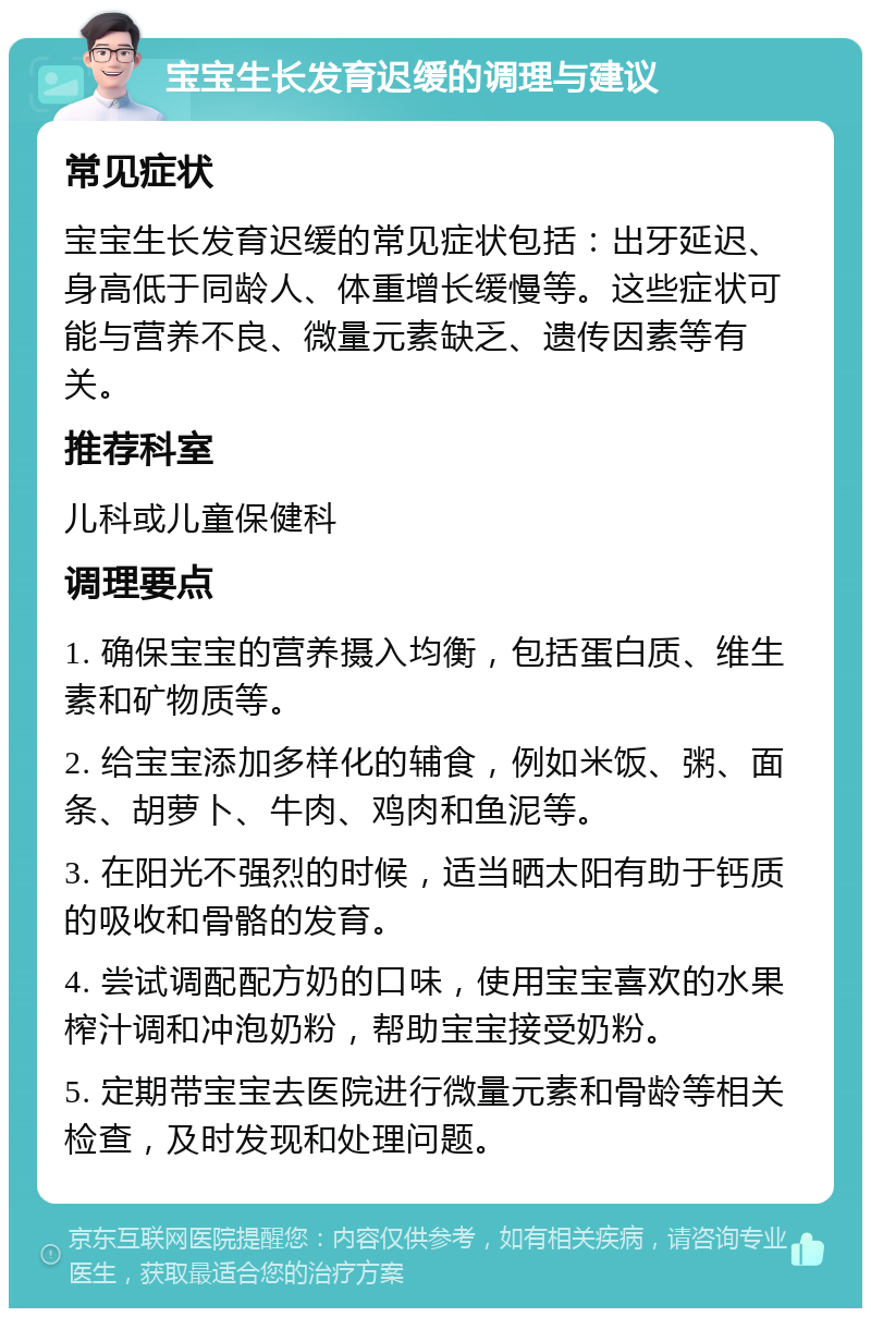 宝宝生长发育迟缓的调理与建议 常见症状 宝宝生长发育迟缓的常见症状包括：出牙延迟、身高低于同龄人、体重增长缓慢等。这些症状可能与营养不良、微量元素缺乏、遗传因素等有关。 推荐科室 儿科或儿童保健科 调理要点 1. 确保宝宝的营养摄入均衡，包括蛋白质、维生素和矿物质等。 2. 给宝宝添加多样化的辅食，例如米饭、粥、面条、胡萝卜、牛肉、鸡肉和鱼泥等。 3. 在阳光不强烈的时候，适当晒太阳有助于钙质的吸收和骨骼的发育。 4. 尝试调配配方奶的口味，使用宝宝喜欢的水果榨汁调和冲泡奶粉，帮助宝宝接受奶粉。 5. 定期带宝宝去医院进行微量元素和骨龄等相关检查，及时发现和处理问题。