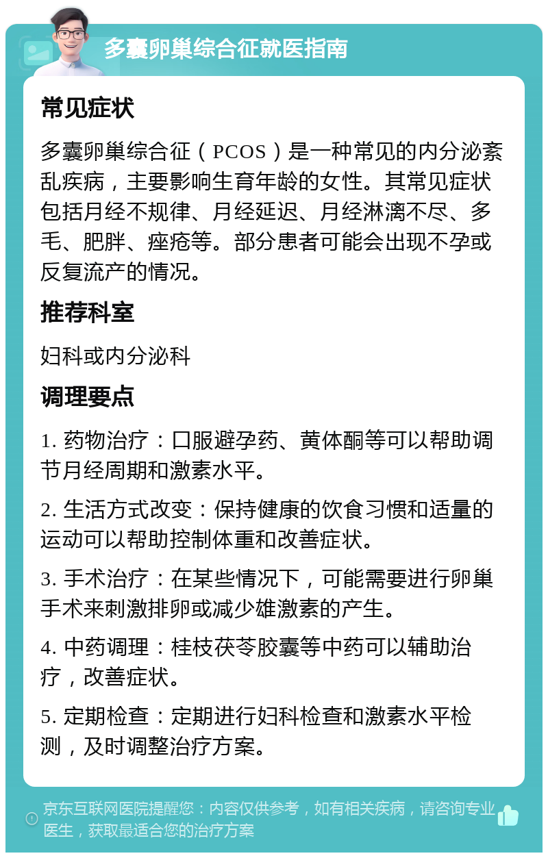 多囊卵巢综合征就医指南 常见症状 多囊卵巢综合征（PCOS）是一种常见的内分泌紊乱疾病，主要影响生育年龄的女性。其常见症状包括月经不规律、月经延迟、月经淋漓不尽、多毛、肥胖、痤疮等。部分患者可能会出现不孕或反复流产的情况。 推荐科室 妇科或内分泌科 调理要点 1. 药物治疗：口服避孕药、黄体酮等可以帮助调节月经周期和激素水平。 2. 生活方式改变：保持健康的饮食习惯和适量的运动可以帮助控制体重和改善症状。 3. 手术治疗：在某些情况下，可能需要进行卵巢手术来刺激排卵或减少雄激素的产生。 4. 中药调理：桂枝茯苓胶囊等中药可以辅助治疗，改善症状。 5. 定期检查：定期进行妇科检查和激素水平检测，及时调整治疗方案。