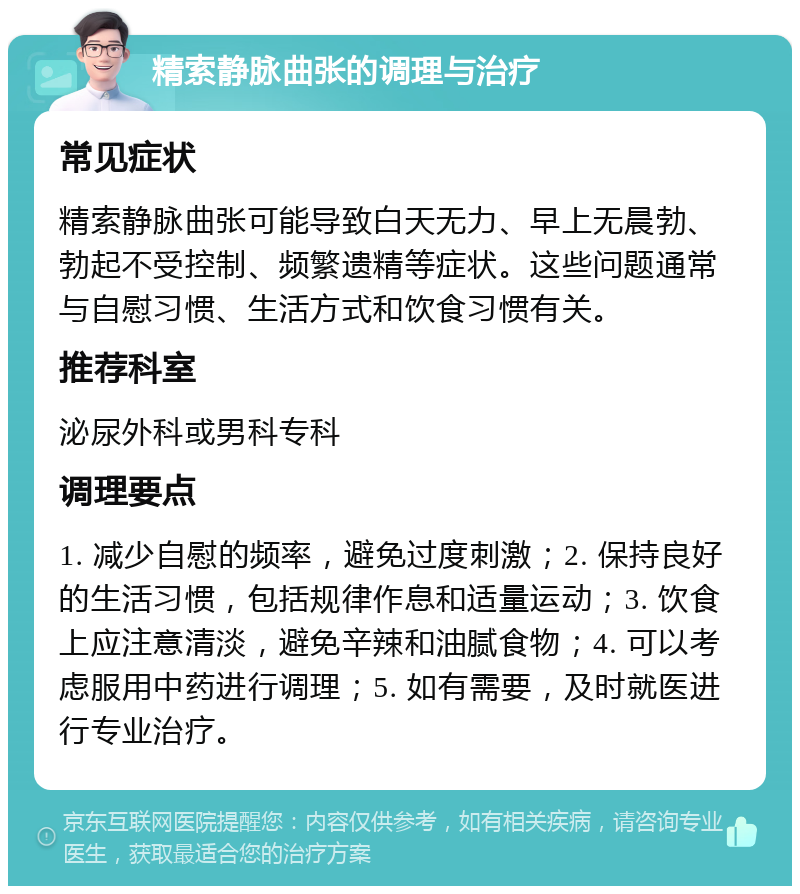 精索静脉曲张的调理与治疗 常见症状 精索静脉曲张可能导致白天无力、早上无晨勃、勃起不受控制、频繁遗精等症状。这些问题通常与自慰习惯、生活方式和饮食习惯有关。 推荐科室 泌尿外科或男科专科 调理要点 1. 减少自慰的频率，避免过度刺激；2. 保持良好的生活习惯，包括规律作息和适量运动；3. 饮食上应注意清淡，避免辛辣和油腻食物；4. 可以考虑服用中药进行调理；5. 如有需要，及时就医进行专业治疗。