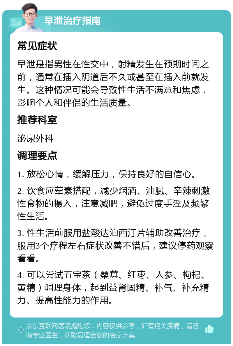 早泄治疗指南 常见症状 早泄是指男性在性交中，射精发生在预期时间之前，通常在插入阴道后不久或甚至在插入前就发生。这种情况可能会导致性生活不满意和焦虑，影响个人和伴侣的生活质量。 推荐科室 泌尿外科 调理要点 1. 放松心情，缓解压力，保持良好的自信心。 2. 饮食应荤素搭配，减少烟酒、油腻、辛辣刺激性食物的摄入，注意减肥，避免过度手淫及频繁性生活。 3. 性生活前服用盐酸达泊西汀片辅助改善治疗，服用3个疗程左右症状改善不错后，建议停药观察看看。 4. 可以尝试五宝茶（桑葚、红枣、人参、枸杞、黄精）调理身体，起到益肾固精、补气、补充精力、提高性能力的作用。