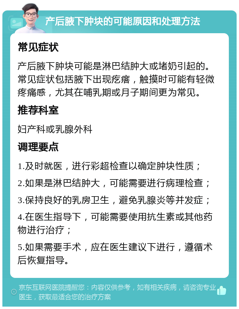 产后腋下肿块的可能原因和处理方法 常见症状 产后腋下肿块可能是淋巴结肿大或堵奶引起的。常见症状包括腋下出现疙瘩，触摸时可能有轻微疼痛感，尤其在哺乳期或月子期间更为常见。 推荐科室 妇产科或乳腺外科 调理要点 1.及时就医，进行彩超检查以确定肿块性质； 2.如果是淋巴结肿大，可能需要进行病理检查； 3.保持良好的乳房卫生，避免乳腺炎等并发症； 4.在医生指导下，可能需要使用抗生素或其他药物进行治疗； 5.如果需要手术，应在医生建议下进行，遵循术后恢复指导。