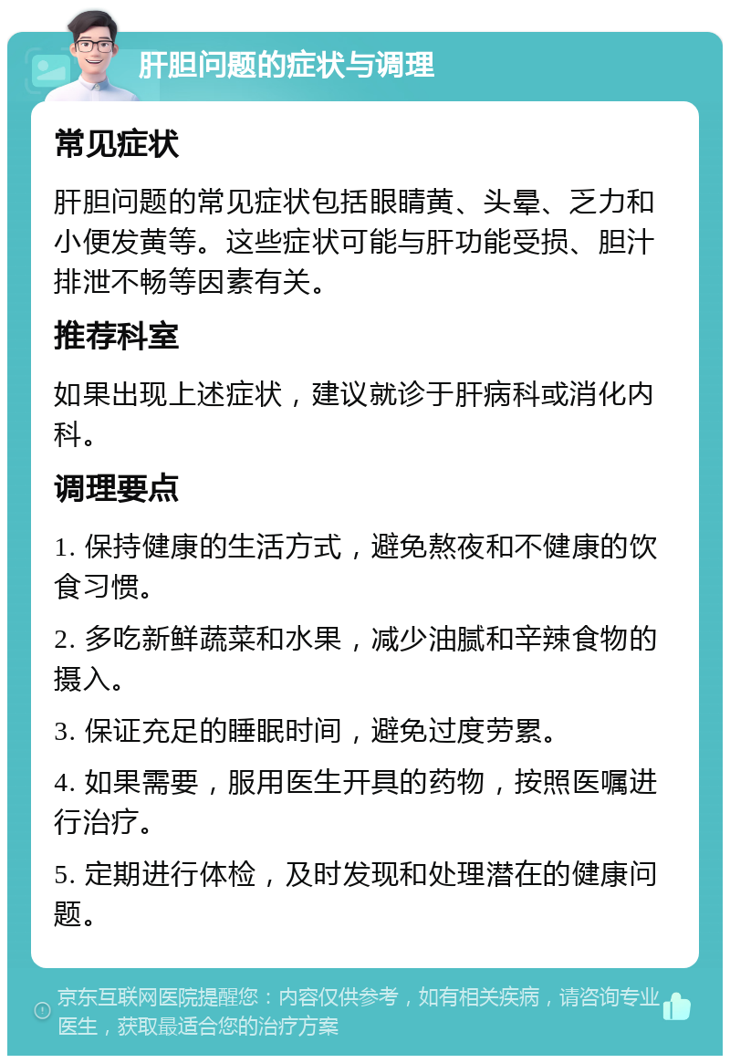 肝胆问题的症状与调理 常见症状 肝胆问题的常见症状包括眼睛黄、头晕、乏力和小便发黄等。这些症状可能与肝功能受损、胆汁排泄不畅等因素有关。 推荐科室 如果出现上述症状，建议就诊于肝病科或消化内科。 调理要点 1. 保持健康的生活方式，避免熬夜和不健康的饮食习惯。 2. 多吃新鲜蔬菜和水果，减少油腻和辛辣食物的摄入。 3. 保证充足的睡眠时间，避免过度劳累。 4. 如果需要，服用医生开具的药物，按照医嘱进行治疗。 5. 定期进行体检，及时发现和处理潜在的健康问题。