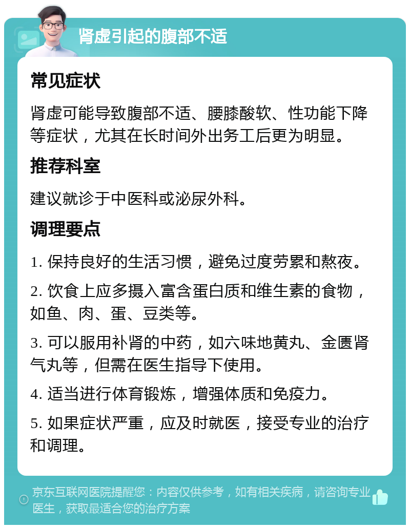 肾虚引起的腹部不适 常见症状 肾虚可能导致腹部不适、腰膝酸软、性功能下降等症状，尤其在长时间外出务工后更为明显。 推荐科室 建议就诊于中医科或泌尿外科。 调理要点 1. 保持良好的生活习惯，避免过度劳累和熬夜。 2. 饮食上应多摄入富含蛋白质和维生素的食物，如鱼、肉、蛋、豆类等。 3. 可以服用补肾的中药，如六味地黄丸、金匮肾气丸等，但需在医生指导下使用。 4. 适当进行体育锻炼，增强体质和免疫力。 5. 如果症状严重，应及时就医，接受专业的治疗和调理。