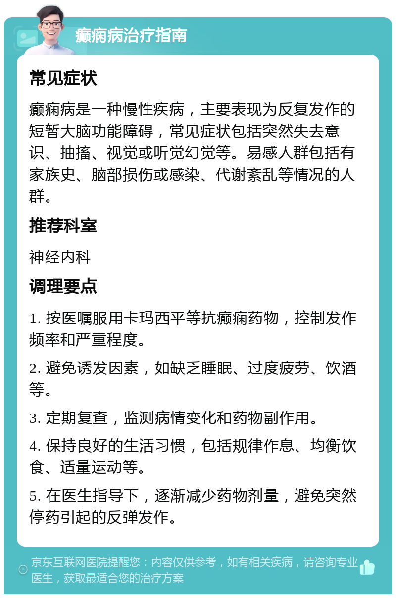 癫痫病治疗指南 常见症状 癫痫病是一种慢性疾病，主要表现为反复发作的短暂大脑功能障碍，常见症状包括突然失去意识、抽搐、视觉或听觉幻觉等。易感人群包括有家族史、脑部损伤或感染、代谢紊乱等情况的人群。 推荐科室 神经内科 调理要点 1. 按医嘱服用卡玛西平等抗癫痫药物，控制发作频率和严重程度。 2. 避免诱发因素，如缺乏睡眠、过度疲劳、饮酒等。 3. 定期复查，监测病情变化和药物副作用。 4. 保持良好的生活习惯，包括规律作息、均衡饮食、适量运动等。 5. 在医生指导下，逐渐减少药物剂量，避免突然停药引起的反弹发作。