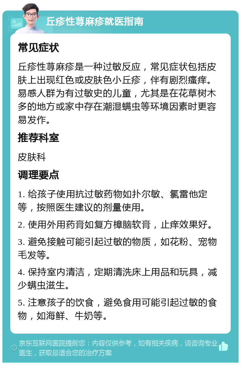 丘疹性荨麻疹就医指南 常见症状 丘疹性荨麻疹是一种过敏反应，常见症状包括皮肤上出现红色或皮肤色小丘疹，伴有剧烈瘙痒。易感人群为有过敏史的儿童，尤其是在花草树木多的地方或家中存在潮湿螨虫等环境因素时更容易发作。 推荐科室 皮肤科 调理要点 1. 给孩子使用抗过敏药物如扑尔敏、氯雷他定等，按照医生建议的剂量使用。 2. 使用外用药膏如复方樟脑软膏，止痒效果好。 3. 避免接触可能引起过敏的物质，如花粉、宠物毛发等。 4. 保持室内清洁，定期清洗床上用品和玩具，减少螨虫滋生。 5. 注意孩子的饮食，避免食用可能引起过敏的食物，如海鲜、牛奶等。