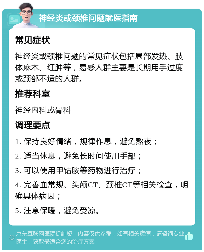 神经炎或颈椎问题就医指南 常见症状 神经炎或颈椎问题的常见症状包括局部发热、肢体麻木、红肿等，易感人群主要是长期用手过度或颈部不适的人群。 推荐科室 神经内科或骨科 调理要点 1. 保持良好情绪，规律作息，避免熬夜； 2. 适当休息，避免长时间使用手部； 3. 可以使用甲钴胺等药物进行治疗； 4. 完善血常规、头颅CT、颈椎CT等相关检查，明确具体病因； 5. 注意保暖，避免受凉。