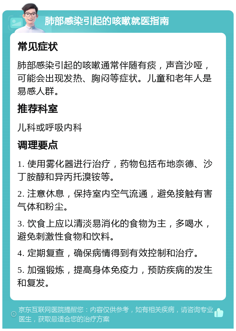 肺部感染引起的咳嗽就医指南 常见症状 肺部感染引起的咳嗽通常伴随有痰，声音沙哑，可能会出现发热、胸闷等症状。儿童和老年人是易感人群。 推荐科室 儿科或呼吸内科 调理要点 1. 使用雾化器进行治疗，药物包括布地奈德、沙丁胺醇和异丙托溴铵等。 2. 注意休息，保持室内空气流通，避免接触有害气体和粉尘。 3. 饮食上应以清淡易消化的食物为主，多喝水，避免刺激性食物和饮料。 4. 定期复查，确保病情得到有效控制和治疗。 5. 加强锻炼，提高身体免疫力，预防疾病的发生和复发。