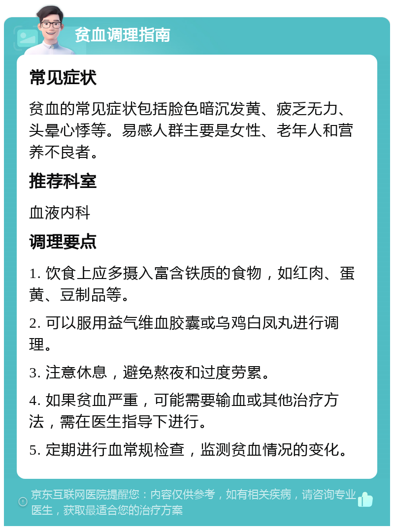 贫血调理指南 常见症状 贫血的常见症状包括脸色暗沉发黄、疲乏无力、头晕心悸等。易感人群主要是女性、老年人和营养不良者。 推荐科室 血液内科 调理要点 1. 饮食上应多摄入富含铁质的食物，如红肉、蛋黄、豆制品等。 2. 可以服用益气维血胶囊或乌鸡白凤丸进行调理。 3. 注意休息，避免熬夜和过度劳累。 4. 如果贫血严重，可能需要输血或其他治疗方法，需在医生指导下进行。 5. 定期进行血常规检查，监测贫血情况的变化。