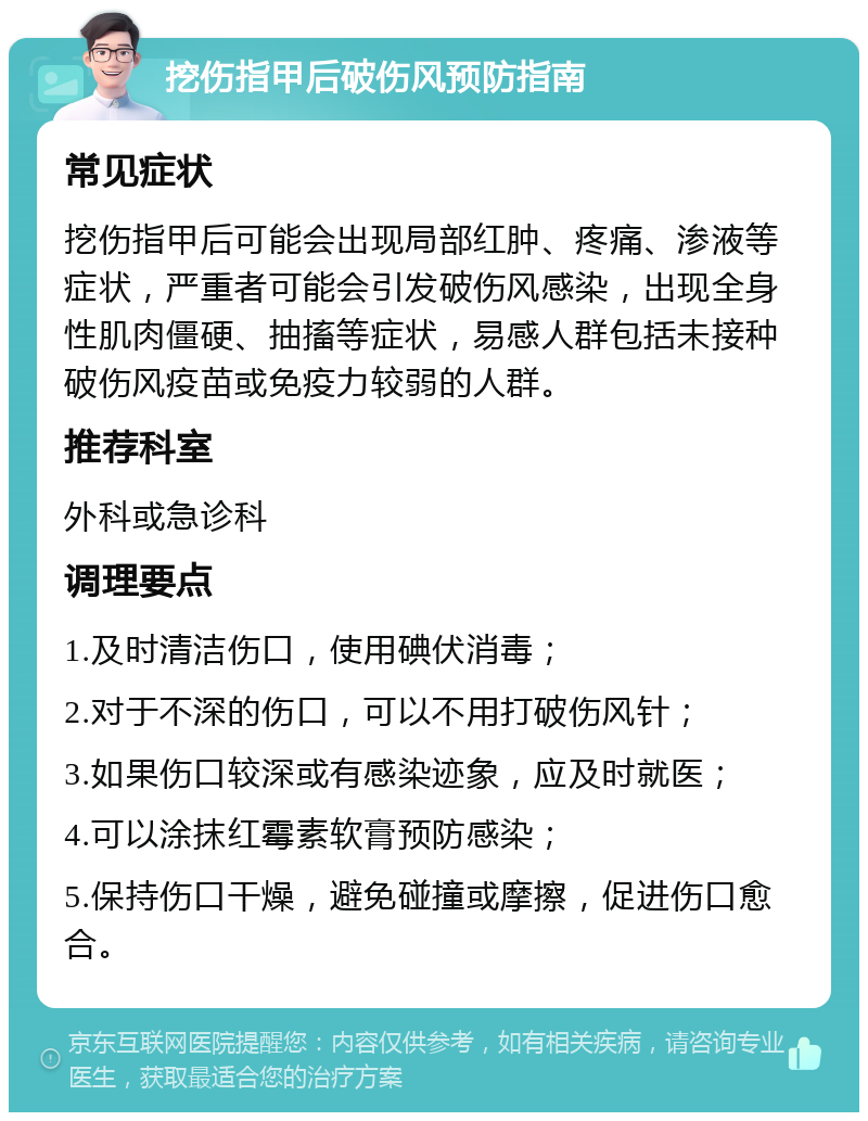 挖伤指甲后破伤风预防指南 常见症状 挖伤指甲后可能会出现局部红肿、疼痛、渗液等症状，严重者可能会引发破伤风感染，出现全身性肌肉僵硬、抽搐等症状，易感人群包括未接种破伤风疫苗或免疫力较弱的人群。 推荐科室 外科或急诊科 调理要点 1.及时清洁伤口，使用碘伏消毒； 2.对于不深的伤口，可以不用打破伤风针； 3.如果伤口较深或有感染迹象，应及时就医； 4.可以涂抹红霉素软膏预防感染； 5.保持伤口干燥，避免碰撞或摩擦，促进伤口愈合。