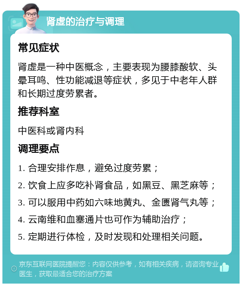 肾虚的治疗与调理 常见症状 肾虚是一种中医概念，主要表现为腰膝酸软、头晕耳鸣、性功能减退等症状，多见于中老年人群和长期过度劳累者。 推荐科室 中医科或肾内科 调理要点 1. 合理安排作息，避免过度劳累； 2. 饮食上应多吃补肾食品，如黑豆、黑芝麻等； 3. 可以服用中药如六味地黄丸、金匮肾气丸等； 4. 云南维和血塞通片也可作为辅助治疗； 5. 定期进行体检，及时发现和处理相关问题。