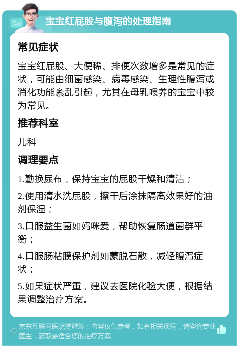 宝宝红屁股与腹泻的处理指南 常见症状 宝宝红屁股、大便稀、排便次数增多是常见的症状，可能由细菌感染、病毒感染、生理性腹泻或消化功能紊乱引起，尤其在母乳喂养的宝宝中较为常见。 推荐科室 儿科 调理要点 1.勤换尿布，保持宝宝的屁股干燥和清洁； 2.使用清水洗屁股，擦干后涂抹隔离效果好的油剂保湿； 3.口服益生菌如妈咪爱，帮助恢复肠道菌群平衡； 4.口服肠粘膜保护剂如蒙脱石散，减轻腹泻症状； 5.如果症状严重，建议去医院化验大便，根据结果调整治疗方案。