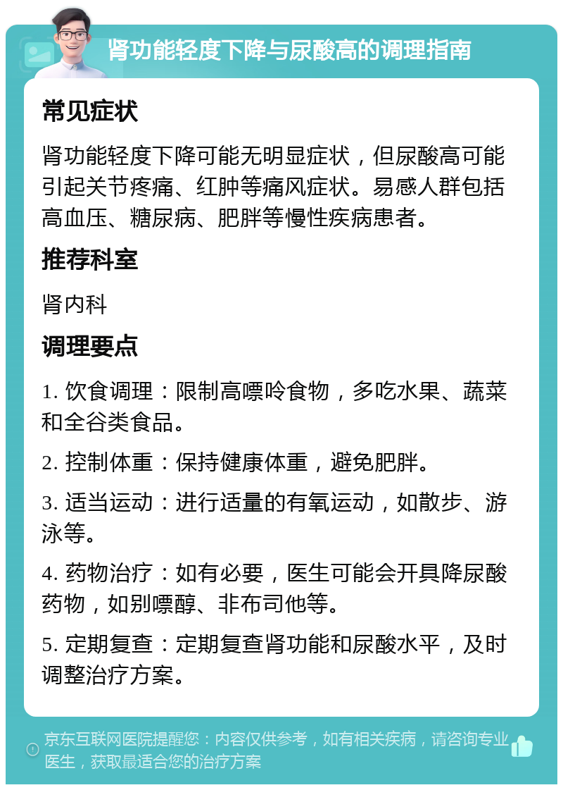 肾功能轻度下降与尿酸高的调理指南 常见症状 肾功能轻度下降可能无明显症状，但尿酸高可能引起关节疼痛、红肿等痛风症状。易感人群包括高血压、糖尿病、肥胖等慢性疾病患者。 推荐科室 肾内科 调理要点 1. 饮食调理：限制高嘌呤食物，多吃水果、蔬菜和全谷类食品。 2. 控制体重：保持健康体重，避免肥胖。 3. 适当运动：进行适量的有氧运动，如散步、游泳等。 4. 药物治疗：如有必要，医生可能会开具降尿酸药物，如别嘌醇、非布司他等。 5. 定期复查：定期复查肾功能和尿酸水平，及时调整治疗方案。