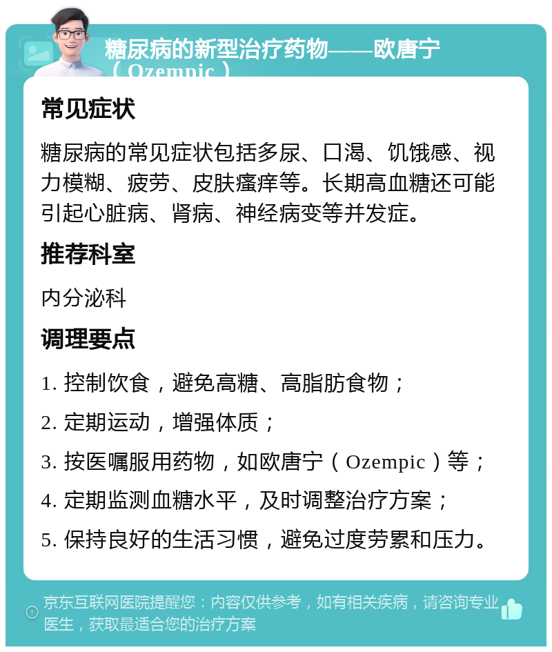 糖尿病的新型治疗药物——欧唐宁（Ozempic） 常见症状 糖尿病的常见症状包括多尿、口渴、饥饿感、视力模糊、疲劳、皮肤瘙痒等。长期高血糖还可能引起心脏病、肾病、神经病变等并发症。 推荐科室 内分泌科 调理要点 1. 控制饮食，避免高糖、高脂肪食物； 2. 定期运动，增强体质； 3. 按医嘱服用药物，如欧唐宁（Ozempic）等； 4. 定期监测血糖水平，及时调整治疗方案； 5. 保持良好的生活习惯，避免过度劳累和压力。